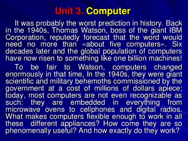 Unit 3. Computer It was probably the worst prediction in history. Back in the 1940s, Thomas Watson, boss of the giant IBM Corporation, reputedly forecast that the word would need no more than «about five computers». Six decades later and the global population of computers have now risen to something like one billion machines! To be fair to Watson, computers changed enormously in that time, In the 1940s, they were giant scientific and military behemoths commissioned by the government at a cost of millions of dollars apiece; today, most computers are not even recognizable as such: they are embedded in everything from microwave ovens to cellphones and digital radios. What makes computers flexible enough to work in all these different appliances? How come they are so phenomenally useful? And how exactly do they work? 