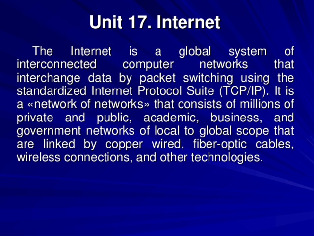 Unit 17. Internet The Internet is a global system of interconnected computer networks that interchange data by packet switching using the standardized Internet Protocol Suite (TCP/IP). It is a «network of networks» that consists of millions of private and public, academic, business, and government networks of local to global scope that are linked by copper wired, fiber-optic cables, wireless connections, and other technologies. 