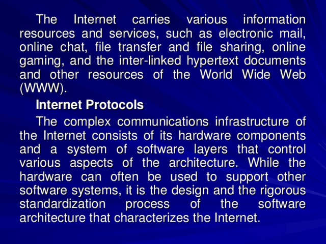 The Internet carries various information resources and services, such as electronic mail, online chat, file transfer and file sharing, online gaming, and the inter-linked hypertext documents and other resources of the World Wide Web (WWW). Internet Protocols The complex communications infrastructure of the Internet consists of its hardware components and a system of software layers that control various aspects of the architecture. While the hardware can often be used to support other software systems, it is the design and the rigorous standardization process of the software architecture that characterizes the Internet. 