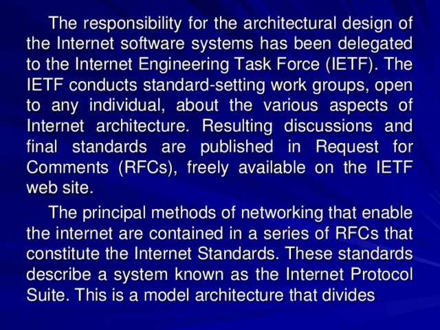 The responsibility for the architectural design of the Internet software systems has been delegated to the Internet Engineering Task Force (IETF). The IETF conducts standard-setting work groups, open to any individual, about the various aspects of Internet architecture. Resulting discussions and final standards are published in Request for Comments (RFCs), freely available on the IETF web site. The principal methods of networking that enable the internet are contained in a series of RFCs that constitute the Internet Standards. These standards describe a system known as the Internet Protocol Suite. This is a model architecture that divides 