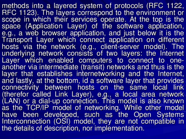 methods into a layered system of protocols (RFC 1122, RFC 1123). The layers correspond to the environment or scope in which their services operate. At the top is the space (Application Layer) of the software application, e.g., a web browser application, and just below it is the Transport Layer which connect application on different hosts via the network (e.g., client-server model). The underlying network consists of two layers: the Internet Layer which enabled computers to connect to one-another via intermediate (transit) networks and thus is the layer that establishes internetworking and the Internet, and lastly, at the bottom, id a software layer that provides connectivity between hosts on the same local link (therefor called Link Layer), e.g., a local area network (LAN) or a dial-up connection. This model is also known as the TCP/IP model of networking. While other model have been developed, such as the Open Systems Interconnection (OSI) model, they are not compatible in the details of description, nor implementation. 