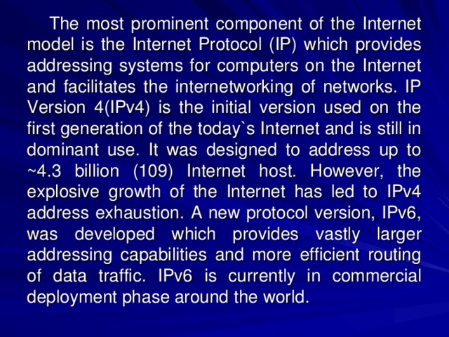 The most prominent component of the Internet model is the Internet Protocol (IP) which provides addressing systems for computers on the Internet and facilitates the internetworking of networks. IP Version 4(IPv4) is the initial version used on the first generation of the today`s Internet and is still in dominant use. It was designed to address up to ~4.3 billion (109) Internet host. However, the explosive growth of the Internet has led to IPv4 address exhaustion. A new protocol version, IPv6, was developed which provides vastly larger addressing capabilities and more efficient routing of data traffic. IPv6 is currently in commercial deployment phase around the world. 