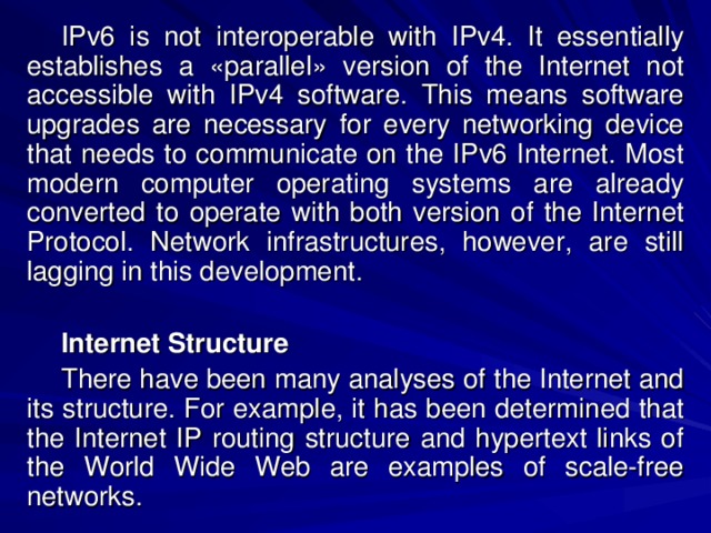 IPv6 is not interoperable with IPv4. It essentially establishes a «parallel» version of the Internet not accessible with IPv4 software. This means software upgrades are necessary for every networking device that needs to communicate on the IPv6 Internet. Most modern computer operating systems are already converted to operate with both version of the Internet Protocol. Network infrastructures, however, are still lagging in this development. Internet Structure There have been many analyses of the Internet and its structure. For example, it has been determined that the Internet IP routing structure and hypertext links of the World Wide Web are examples of scale-free networks. 