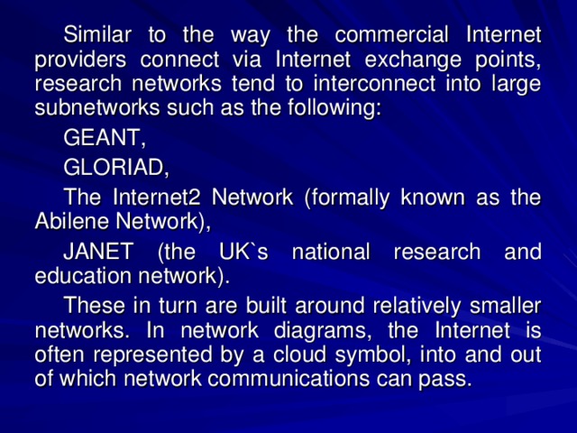 Similar to the way the commercial Internet providers connect via Internet exchange points, research networks tend to interconnect into large subnetworks such as the following: GEANT, GLORIAD, The Internet2 Network (formally known as the Abilene Network), JANET (the UK`s national research and education network). These in turn are built around relatively smaller networks. In network diagrams, the Internet is often represented by a cloud symbol, into and out of which network communications can pass. 