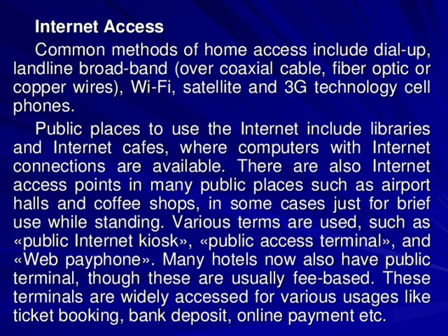 Internet Access Common methods of home access include dial-up, landline broad-band (over coaxial cable, fiber optic or copper wires), Wi-Fi, satellite and 3G technology cell phones. Public places to use the Internet include libraries and Internet cafes, where computers with Internet connections are available. There are also Internet access points in many public places such as airport halls and coffee shops, in some cases just for brief use while standing. Various terms are used, such as «public Internet kiosk», «public access terminal», and «Web payphone». Many hotels now also have public terminal, though these are usually fee-based. These terminals are widely accessed for various usages like ticket booking, bank deposit, online payment etc. 