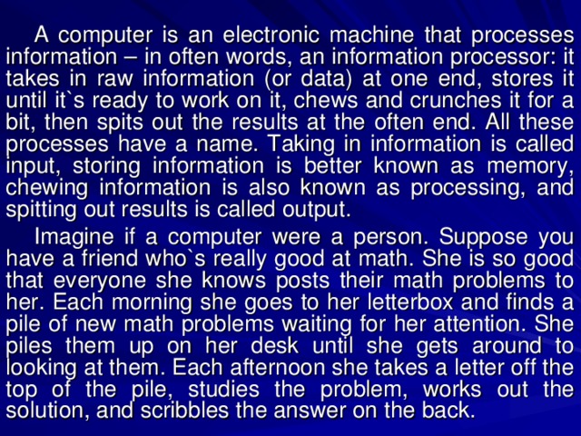 A computer is an electronic machine that processes information – in often words, an information processor: it takes in raw information (or data) at one end, stores it until it`s ready to work on it, chews and crunches it for a bit, then spits out the results at the often end. All these processes have a name. Taking in information is called input, storing information is better known as memory, chewing information is also known as processing, and spitting out results is called output. Imagine if a computer were a person. Suppose you have a friend who`s really good at math. She is so good that everyone she knows posts their math problems to her. Each morning she goes to her letterbox and finds a pile of new math problems waiting for her attention. She piles them up on her desk until she gets around to looking at them. Each afternoon she takes a letter off the top of the pile, studies the problem, works out the solution, and scribbles the answer on the back. 