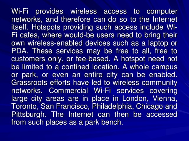 Wi-Fi provides wireless access to computer networks, and therefore can do so to the Internet itself. Hotspots providing such access include Wi-Fi cafes, where would-be users need to bring their own wireless-enabled devices such as a laptop or PDA. These services may be free to all, free to customers only, or fee-based. A hotspot need not be limited to a confined location. A whole campus or park, or even an entire city can be enabled. Grassroots efforts have led to wireless community networks. Commercial Wi-Fi services covering large city areas are in place in London, Vienna, Toronto, San Francisco, Philadelphia, Chicago and Pittsburgh. The Internet can then be accessed from such places as a park bench.  