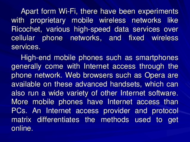 Apart form Wi-Fi, there have been experiments with proprietary mobile wireless networks like Ricochet, various high-speed data services over cellular phone networks, and fixed wireless services. High-end mobile phones such as smartphones generally come with Internet access through the phone network. Web browsers such as Opera are available on these advanced handsets, which can also run a wide variety of other Internet software. More mobile phones have Internet access than PCs. An Internet access provider and protocol matrix differentiates the methods used to get online.  