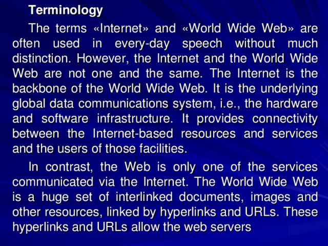 Terminology The terms «Internet» and «World Wide Web» are often used in every-day speech without much distinction. However, the Internet and the World Wide Web are not one and the same. The Internet is the backbone of the World Wide Web. It is the underlying global data communications system, i.e., the hardware and software infrastructure. It provides connectivity between the Internet-based resources and services and the users of those facilities. In contrast, the Web is only one of the services communicated via the Internet. The World Wide Web is a huge set of interlinked documents, images and other resources, linked by hyperlinks and URLs. These hyperlinks and URLs allow the web servers 