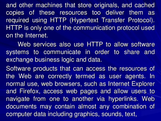 and other machines that store originals, and cached copies of these resources too deliver them as required using HTTP (Hypertext Transfer Protocol). HTTP is only one of the communication protocol used on the Internet.  Web services also use HTTP to allow software systems to communicate in order to share and exchange business logic and data. Software products that can access the resources of the Web are correctly termed as user agents. In normal use, web browsers, such as Internet Explorer and Firefox, access web pages and allow users to navigate from one to another via hyperlinks. Web documents may contain almost any combination of computer data including graphics, sounds, text, 