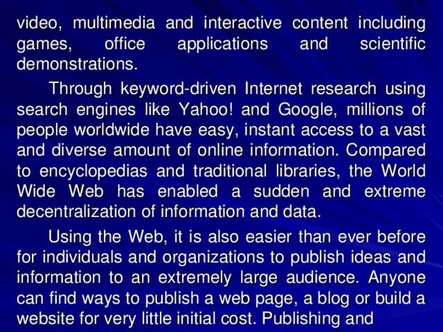 video, multimedia and interactive content including games, office applications and scientific demonstrations.   Through keyword-driven Internet research using search engines like Yahoo! and Google, millions of people worldwide have easy, instant access to a vast and diverse amount of online information. Compared to encyclopedias and traditional libraries, the World Wide Web has enabled a sudden and extreme decentralization of information and data.  Using the Web, it is also easier than ever before for individuals and organizations to publish ideas and information to an extremely large audience. Anyone can find ways to publish a web page, a blog or build a website for very little initial cost. Publishing and 