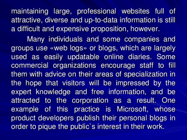 maintaining large, professional websites full of attractive, diverse and up-to-data information is still a difficult and expensive proposition, however.  Many individuals and some companies and groups use «web logs» or blogs, which are largely used as easily updatable online diaries. Some commercial organizations encourage staff to fill them with advice on their areas of specialization in the hope that visitors will be impressed by the expert knowledge and free information, and be attracted to the corporation as a result. One example of this practice is Microsoft, whose product developers publish their personal blogs in order to pique the public`s interest in their work. 