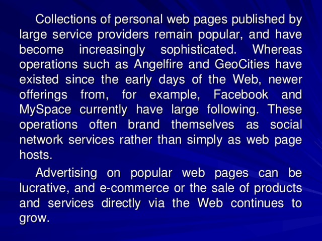 Collections of personal web pages published by large service providers remain popular, and have become increasingly sophisticated. Whereas operations such as Angelfire and GeoCities have existed since the early days of the Web, newer offerings from, for example, Facebook and MySpace currently have large following. These operations often brand themselves as social network services rather than simply as web page hosts. Advertising on popular web pages can be lucrative, and e-commerce or the sale of products and services directly via the Web continues to grow. 