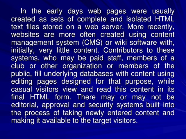 In the early days web pages were usually created as sets of complete and isolated HTML text files stored on a web server. More recently, websites are more often created using content management system (CMS) or wiki software with, initially, very little content. Contributors to these systems, who may be paid staff, members of a club or other organization or members of the public, fill underlying databases with content using editing pages designed for that purpose, while casual visitors view and read this content in its final HTML form. There may or may not be editorial, approval and security systems built into the process of taking newly entered content and making it available to the target visitors. 