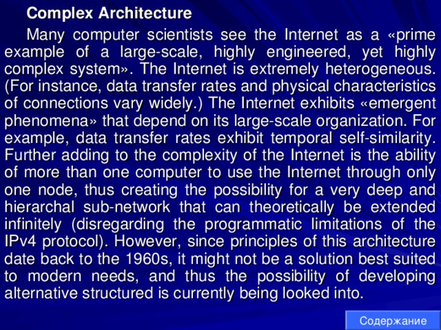 Complex Architecture Many computer scientists see the Internet as a «prime example of a large-scale, highly engineered, yet highly complex system». The Internet is extremely heterogeneous. (For instance, data transfer rates and physical characteristics of connections vary widely.) The Internet exhibits «emergent phenomena» that depend on its large-scale organization. For example, data transfer rates exhibit temporal self-similarity. Further adding to the complexity of the Internet is the ability of more than one computer to use the Internet through only one node, thus creating the possibility for a very deep and hierarchal sub-network that can theoretically be extended infinitely (disregarding the programmatic limitations of the IPv4 protocol). However, since principles of this architecture date back to the 1960s, it might not be a solution best suited to modern needs, and thus the possibility of developing alternative structured is currently being looked into. Содержание 