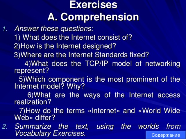 Exercises  A. Comprehension Answer these questions:   1) What does the Internet consist of?  2)How is the Internet designed?  3)Where are the Internet Standards fixed?  4)What does the TCP/IP model of networking represent?  5)Which component is the most prominent of the Internet model? Why?  6)What are the ways of the Internet access realization?  7)How do the terms «Internet» and «World Wide Web» differ? Summarize the text, using the worlds from Vocabulary Exercises. Содержание 