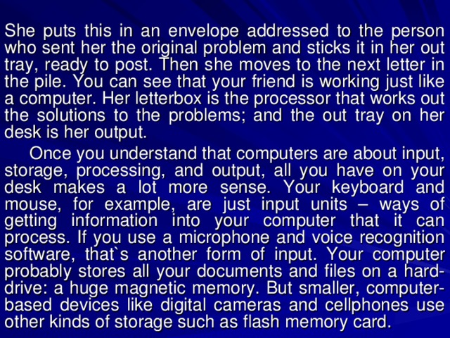 She puts this in an envelope addressed to the person who sent her the original problem and sticks it in her out tray, ready to post. Then she moves to the next letter in the pile. You can see that your friend is working just like a computer. Her letterbox is the processor that works out the solutions to the problems; and the out tray on her desk is her output.  Once you understand that computers are about input, storage, processing, and output, all you have on your desk makes a lot more sense. Your keyboard and mouse, for example, are just input units – ways of getting information into your computer that it can process. If you use a microphone and voice recognition software, that`s another form of input.  Your computer probably stores all your documents and files on a hard-drive: a huge magnetic memory. But smaller, computer-based devices like digital cameras and cellphones use other kinds of storage such as flash memory card. 