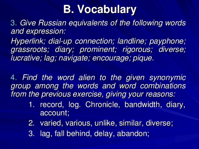 B. Vocabulary 3.  Give Russian equivalents of the following words and expression: Hyperlink; dial-up connection; landline; payphone; grassroots; diary; prominent; rigorous; diverse; lucrative; lag; navigate; encourage; pique.  4. Find the word alien to the given synonymic group among the words and word combinations from the previous exercise, giving your reasons: record, log. Chronicle, bandwidth, diary, account; varied, various, unlike, similar, diverse; lag, fall behind, delay, abandon; record, log. Chronicle, bandwidth, diary, account; varied, various, unlike, similar, diverse; lag, fall behind, delay, abandon; 