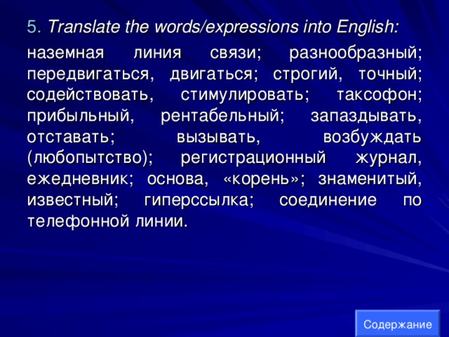 5.  Translate the words/expressions into English:  наземная линия связи; разнообразный; передвигаться, двигаться; строгий, точный; содействовать, стимулировать; таксофон; прибыльный, рентабельный; запаздывать, отставать; вызывать, возбуждать (любопытство); регистрационный журнал, ежедневник; основа, «корень»; знаменитый, известный; гиперссылка; соединение по телефонной линии. Содержание 