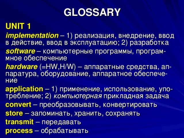 GLOSSARY UNIT 1 implementation  – 1) реализация, внедрение, ввод в действие, ввод в эксплуатацию; 2) разработка software  – компьютерные программы, програм- мное обеспечение hardware (= HW , H / W ) – аппаратные средства, ап- паратура, оборудование, аппаратное обеспече- ние application  – 1) применение, использование, упо- требление; 2) компьютерная прикладная задача convert  – преобразовывать, конвертировать store  – запоминать, хранить, сохранять transmit  – передавать process – обрабатывать 