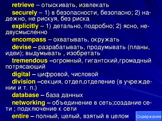 retrieve  – отыскивать, извлекать securely  – 1) в безопасности, безопасно; 2) на- дежно, не рискуя, без риска explicitly  – 1) детально, подробно; 2) ясно, не- двусмысленно encompass  – охватывать, окружать devise – разрабатывать, продумывать (планы, идеи); выдумывать , изобретать tremendous – огромный, гигантский,громадный потрясающий digital  – цифровой, числовой division – секция, отдел,отделение (в учрежде- нии и т. п.) database – база данных networking – объединение в сеть;создание се- ти ; подключение к сети entire – полный, целый, взятый в целом Содержание 