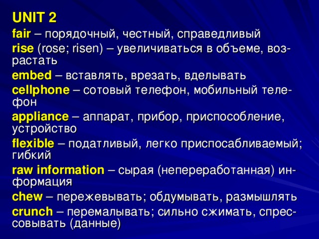 UNIT 2 fair – порядочный, честный, справедливый rise ( rose ; risen ) – увеличиваться в объеме, воз- растать embed  – вставлять, врезать, вделывать cellphone  – сотовый телефон, мобильный теле- фон appliance  – аппарат, прибор, приспособление, устройство flexible  – податливый, легко приспосабливаемый; гибкий raw information  – сырая (непереработанная) ин- формация chew – пережевывать; обдумывать, размышлять crunch  – перемалывать; сильно сжимать, спрес- совывать (данные) 