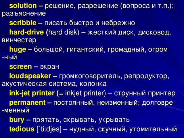 solution – решение, разрешение (вопроса и т.п.); разъяснение scribble – писать быстро и небрежно hard - drive ( hard disk ) – жесткий диск, дисковод, винчестер huge – большой, гигантский, громадный, огром -ный screen – экран loudspeaker – громкоговоритель, репродуктор, акустическая система, колонка ink-jet printer ( = inkjet printer) – струнный  принтер permanent – постоянный, неизменный; долговре -менный bury  – прятать, скрывать, укрывать tedious  [` ti : dj ә s ] – нудный, скучный, утомительный 