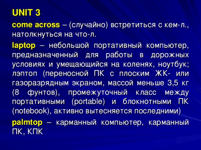 UNIT 3 come across  – (случайно) встретиться с кем-л., натолкнуться на что-л. laptop  – небольшой портативный компьютер, предназначенный для работы в дорожных условиях и умещающийся на коленях, ноутбук; лэптоп (переносной ПК с плоским ЖК- или газоразрядным экраном, массой меньше 3,5 кг (8 фунтов), промежуточный класс между портативными ( portable ) и блокнотными ПК ( notebook ), активно вытесняется последними) palmtop  – карманный компьютер, карманный ПК, КПК 