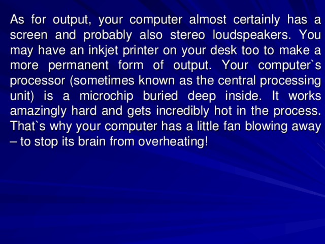 As for output, your computer almost certainly has a screen and probably also stereo loudspeakers. You may have an inkjet printer on your desk too to make a more permanent form of output. Your computer`s processor (sometimes known as the central processing unit) is a microchip buried deep inside. It works amazingly hard and gets incredibly hot in the process. That`s why your computer has a little fan blowing away – to stop its brain from overheating! 