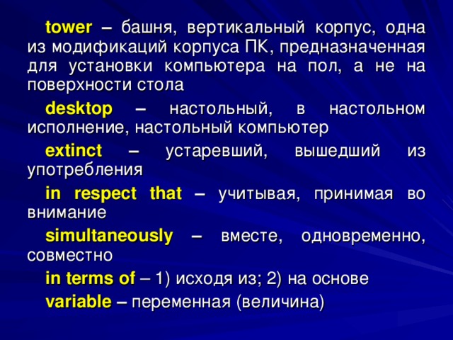 tower  – башня, вертикальный корпус, одна из модификаций корпуса ПК, предназначенная для установки компьютера на пол, а не на поверхности стола desktop – настольный, в настольном исполнение, настольный компьютер extinct – устаревший, вышедший из употребления in respect that – учитывая, принимая во внимание simultaneously – вместе, одновременно, совместно in terms of  – 1) исходя из; 2) на основе variable – переменная (величина) 