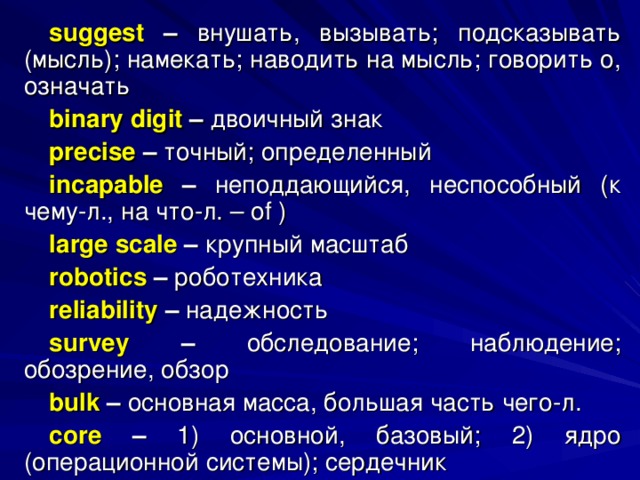 suggest – внушать, вызывать; подсказывать (мысль); намекать; наводить на мысль; говорить о, означать binary digit – двоичный  знак precise  – точный; определенный incapable – неподдающийся, неспособный (к чему-л., на что-л. – of ) large scale – крупный  масштаб robotics – роботехника reliability – надежность survey – обследование; наблюдение; обозрение, обзор bulk – основная масса, большая часть чего-л. core  – 1) основной, базовый; 2) ядро (операционной системы); сердечник 