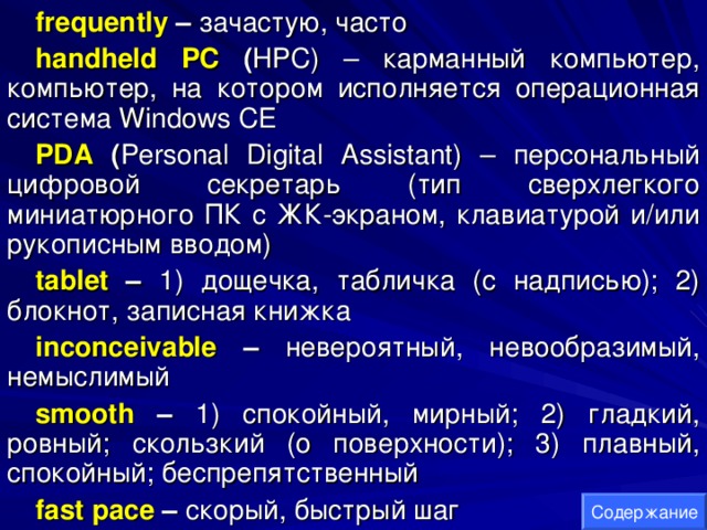 frequently – зачастую , часто handheld PC ( HPC ) – карманный компьютер, компьютер, на котором исполняется операционная система Windows CE PDA  ( Personal Digital Assistant ) – персональный цифровой секретарь (тип сверхлегкого миниатюрного ПК с ЖК-экраном, клавиатурой и/или рукописным вводом) tablet – 1) дощечка, табличка (с надписью); 2) блокнот, записная книжка inconceivable – невероятный, невообразимый, немыслимый smooth  – 1) спокойный, мирный; 2) гладкий, ровный; скользкий (о поверхности); 3) плавный, спокойный; беспрепятственный fast pace – скорый, быстрый шаг Содержание 