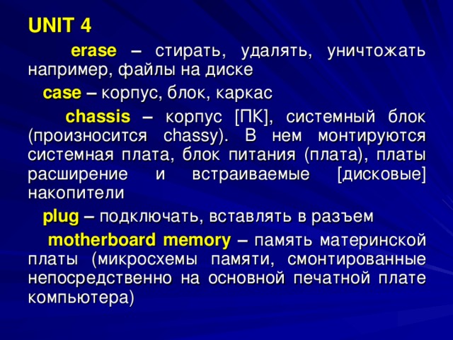 UNIT 4   erase – стирать, удалять, уничтожать например, файлы на диске  case – корпус, блок, каркас  chassis  – корпус [ПК], системный блок (произносится chassy ). В нем монтируются системная плата, блок питания (плата), платы расширение и встраиваемые [дисковые] накопители  plug – подключать, вставлять в разъем  motherboard memory  – память материнской платы (микросхемы памяти, смонтированные непосредственно на основной печатной плате компьютера) 