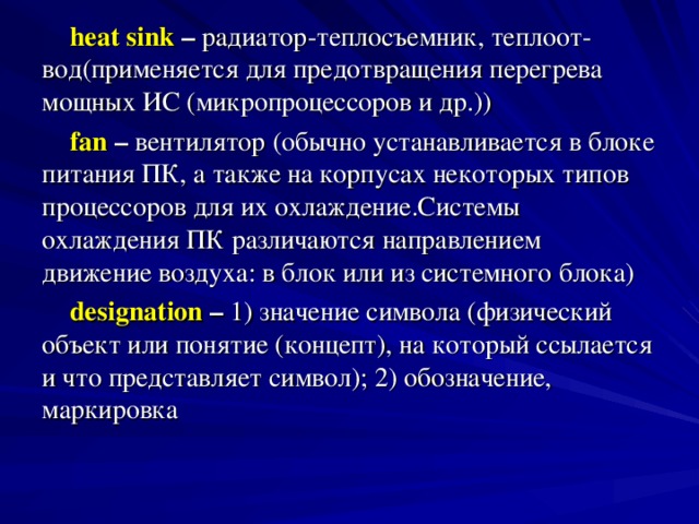 heat sink – радиатор-теплосъемник, теплоот- вод(применяется для предотвращения перегрева мощных ИС (микропроцессоров и др.)) fan – вентилятор (обычно устанавливается в блоке питания ПК, а также на корпусах некоторых типов процессоров для их охлаждение.Системы охлаждения ПК различаются направлением движение воздуха: в блок или из системного блока) designation – 1) значение символа (физический объект или понятие (концепт), на который ссылается и что представляет символ); 2) обозначение, маркировка 