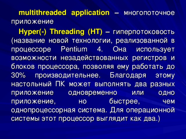 multithreaded application –  многопоточное  приложение Hyper (-) Threading ( HT ) – гиперпотоковость (название новой технологии, реализованной в процессоре Pentium 4. Она использует возможности незадействованных регистров и блоков процессора, позволяя ему работать до 30% производительнее. Благодаря этому настольный ПК может выполнять два разных приложение одновременно или одно приложение, но быстрее, чем однопроцессорная система. Для операционной системы этот процессор выглядит как два.) 