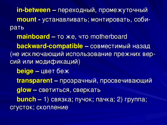 in - between  – переходный, промежуточный mount  - устанавливать; монтировать, соби- рать mainboard – то  же , что motherboard backward - compatible – совместимый назад (не исключающий использование прежних вер- сий или модификаций) beige  – цвет беж transparent – прозрачный, просвечивающий glow – светиться, сверкать bunch – 1) связка; пучок; пачка; 2) группа; сгусток; скопление 