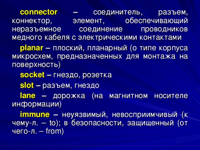 connector – соединитель, разъем, коннектор, элемент, обеспечивающий неразъемное соединение проводников медного кабеля с электрическими контактами planar – плоский, планарный (о типе корпуса микросхем, предназначенных для монтажа на поверхность) socket  – гнездо, розетка slot  – разъем, гнездо lane – дорожка (на магнитном носителе информации) immune  – неуязвимый, невосприимчивый (к чему-л. – to ); в безопасности, защищенный (от чего-л. – from ) 