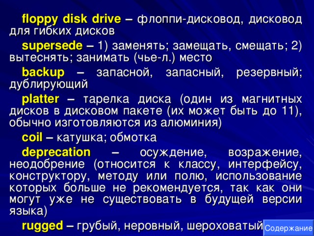 floppy disk drive – флоппи-дисковод, дисковод для гибких дисков supersede  – 1) заменять; замещать, смещать; 2) вытеснять; занимать (чье-л.) место backup – запасной, запасный, резервный; дублирующий platter – тарелка диска (один из магнитных дисков в дисковом пакете (их может быть до 11), обычно изготовляются из алюминия) coil – катушка; обмотка deprecation – осуждение, возражение, неодобрение (относится к классу, интерфейсу, конструктору, методу или полю, использование которых больше не рекомендуется, так как они могут уже не существовать в будущей версии языка) rugged – грубый, неровный, шероховатый Содержание 