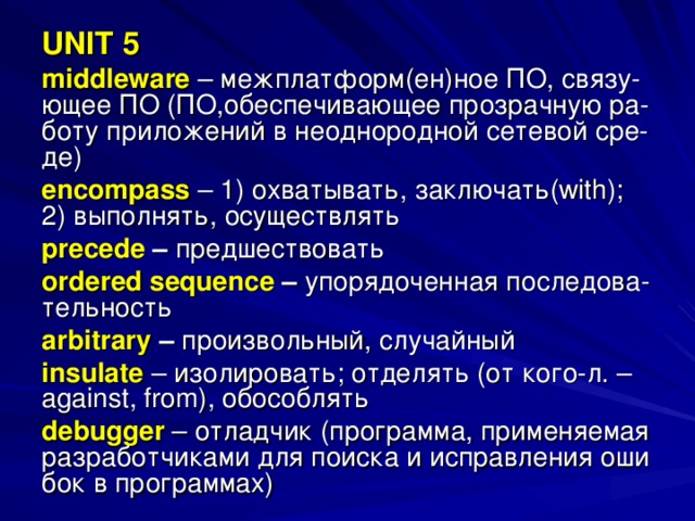 UNIT 5 middleware  – межплатформ(ен)ное ПО, связу- ющее ПО (ПО,обеспечивающее прозрачную ра- боту приложений в неоднородной сетевой сре- де) encompass  – 1) охватывать, заключать( with ); 2) выполнять, осуществлять precede – предшествовать ordered sequence – упорядоченная последова- тельность arbitrary – произвольный, случайный insulate  – изолировать; отделять (от кого-л. – against , from ), обособлять debugger  – отладчик (программа, применяемая разработчиками для поиска и исправления оши бок в программах) 
