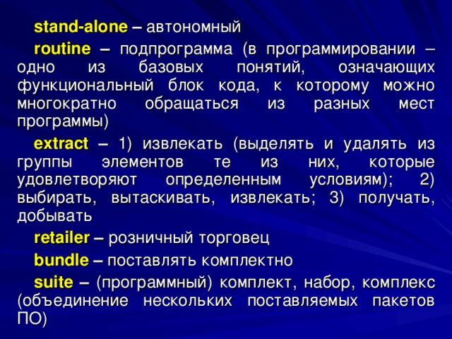 stand - alone – автономный routine – подпрограмма (в программировании – одно из базовых понятий, означающих функциональный блок кода, к которому можно многократно обращаться из разных мест программы) extract  – 1) извлекать (выделять и удалять из группы элементов те из них, которые удовлетворяют определенным условиям); 2) выбирать, вытаскивать, извлекать; 3) получать, добывать retailer – розничный торговец bundle – поставлять комплектно suite  – (программный) комплект, набор, комплекс (объединение нескольких поставляемых пакетов ПО) 