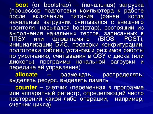 boot ( от bootstrap ) – (начальная) загрузка (процессор подготовки компьютера к работе после включение питания (ранее, когда начальный загрузчик считывался с внешнего носителя, назывался bootstrap ), состоящий из выполнения начальных тестов, записанных в ППЗУ или флэш-память ( BIOS , POST ), инициализации БИС, проверки конфигурации, подготовки таблиц, установки режимов работы по умолчанию, считывания в ОЗУ с диска (или дискеты) программы начальной загрузки и передаче ей управление) allocate – размещать, распределять; выделять ресурс, выделять память counter – счетчик (переменная в программе или аппаратный регистр, определяющий число повторений какой-либо операции, например, счетчик цикла) 