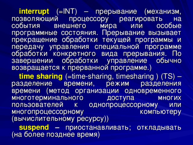 interrupt (= INT ) – прерывание (механизм, позволяющий процессору реагировать на события внешнего мира или особые программные состояния. Прерывание вызывает прекращение обработки текущей программы и передачу управления специальной программе обработки конкретного вида прерывания. По завершении обработки управление обычно возвращается к прерванной программе.) time sharing  (= time - sharing , timesharing ) ( TS ) – разделение времени, режим разделения времени (метод организации одновременного многотерминального доступа многих пользователей к однопроцессорному или многопроцессорному компьютеру (вычислительному ресурсу)) suspend – приостанавливать; откладывать (на более позднее время) 