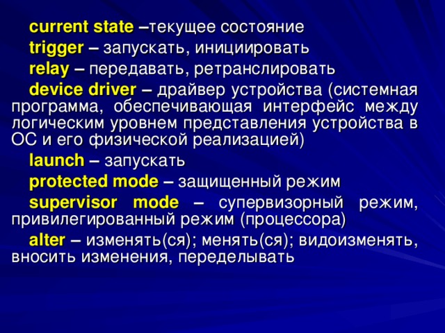 current state – текущее  состояние trigger  – запускать, инициировать relay  – передавать, ретранслировать device driver – драйвер устройства (системная программа, обеспечивающая интерфейс между логическим уровнем представления устройства в ОС и его физической реализацией) launch – запускать protected mode – защищенный режим supervisor mode – супервизорный режим, привилегированный режим (процессора) alter – изменять(ся); менять(ся); видоизменять, вносить изменения, переделывать 