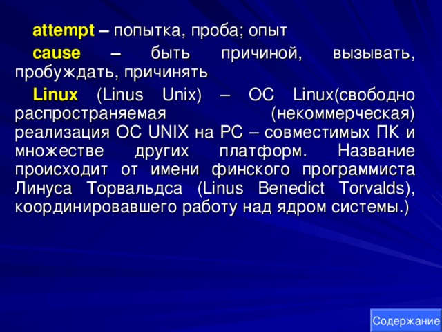 attempt – попытка, проба; опыт cause – быть причиной, вызывать, пробуждать, причинять Linux  ( Linus Unix ) – OC Linux (свободно распространяемая (некоммерческая) реализация ОС UNIX на PC – совместимых ПК и множестве других платформ. Название происходит от имени финского программиста Линуса Т o рвальдса ( Linus Benedict Torvalds ), координировавшего работу над ядром системы.) Содержание 