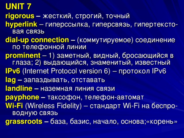 UNIT 7 rigorous – жесткий, строгий, точный hyperlink  – гиперссылка, гиперсвязь, гипертексто- вая связь dial - up connection  – (коммутируемое) соединение по телефонной линии prominent  – 1) заметный, видный, бросающийся в глаза; 2) выдающийся, знаменитый, известный IPv6  (Internet Protocol version 6)  –  протокол IPv6 lag – запаздывать, отставать landline – наземная линия связи payphone – таксофон, телефон-автомат Wi - Fi  ( Wireless Fidelity )  – стандарт Wi - Fi на беспро- водную связь grassroots  – база, базис, начало, основа;«корень» 