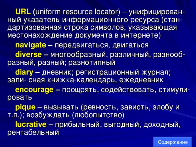 URL  ( uniform resource locator ) – унифицирован- ный указатель информационного ресурса (стан- дартизованная строка символов, указывающая местонахождение документа в интернете) navigate – передвигаться, двигаться diverse – многообразный, различный, разнооб- разный, разный; разнотипный diary  – дневник; регистрационный журнал; запи- сная книжка-календарь, ежедневник encourage – поощрять, содействовать, стимули- ровать pique  – вызывать (ревность, зависть, злобу и т.п.); возбуждать (любопытство) lucrative  – прибыльный, выгодный, доходный, рентабельный Содержание 