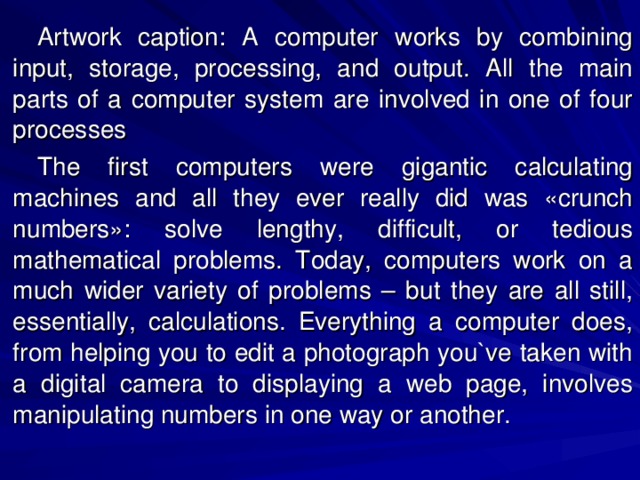 Artwork caption: A computer works by combining input, storage, processing, and output. All the main parts of a computer system are involved in one of four processes The first computers were gigantic calculating machines and all they ever really did was «crunch numbers»: solve lengthy, difficult, or tedious mathematical problems. Today, computers work on a much wider variety of problems – but they are all still, essentially, calculations. Everything a computer does, from helping you to edit a photograph you`ve taken with a digital camera to displaying a web page, involves manipulating numbers in one way or another. 