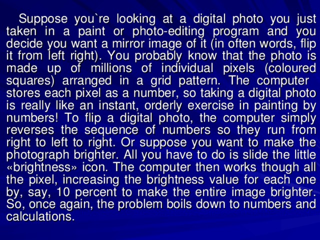 Suppose you`re looking at a digital photo you just taken in a paint or photo-editing program and you decide you want a mirror image of it (in often words, flip it from left right). You probably know that the photo is made up of millions of individual pixels (coloured squares) arranged in a grid pattern. The computer stores each pixel as a number, so taking a digital photo is really like an instant, orderly exercise in painting by numbers! To flip a digital photo, the computer simply reverses the sequence of numbers so they run from right to left to right. Or suppose you want to make the photograph brighter. All you have to do is slide the little «brightness» icon. The computer then works though all the pixel, increasing the brightness value for each one by, say, 10 percent to make the entire image brighter. So, once again, the problem boils down to numbers and calculations. 