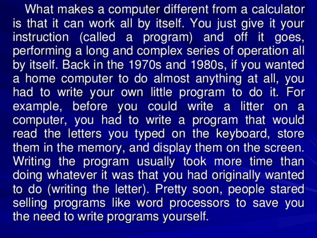 What makes a computer different from a calculator is that it can work all by itself. You just give it your instruction (called a program) and off it goes, performing a long and complex series of operation all by itself. Back in the 1970s and 1980s, if you wanted a home computer to do almost anything at all, you had to write your own little program to do it. For example, before you could write a litter on a computer, you had to write a program that would read the letters you typed on the keyboard, store them in the memory, and display them on the screen. Writing the program usually took more time than doing whatever it was that you had originally wanted to do (writing the letter). Pretty soon, people stared selling programs like word processors to save you the need to write programs yourself. 