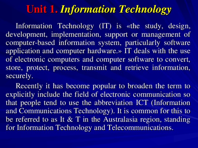 Unit 1.  Information Technology Information Technology (IT) is «the study, design, development, implementation, support or management of computer-based information system, particularly software application and computer hardware.» IT deals with the use of electronic computers and computer software to convert, store, protect, process, transmit and retrieve information, securely. Recently it has become popular to broaden the term to explicitly include the field of electronic communication so that people tend to use the abbreviation ICT (Information and Communications Technology). It is common for this to be referred to as It & T in the Australasia region, standing for Information Technology and Telecommunications. 